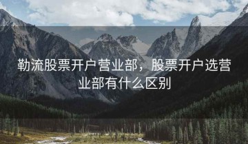 勒流股票开户营业部，股票开户选营业部有什么区别