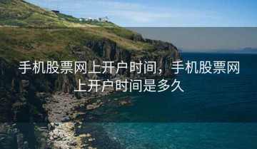 手机股票网上开户时间，手机股票网上开户时间是多久