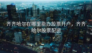 齐齐哈尔在哪里能办股票开户，齐齐哈尔股票配资