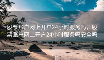 股票账户网上开户24小时服务吗，股票账户网上开户24小时服务吗安全吗