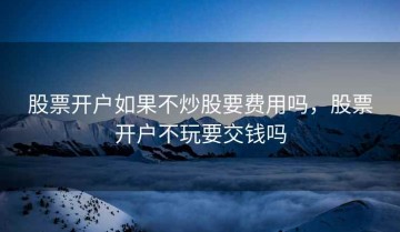 股票开户如果不炒股要费用吗，股票开户不玩要交钱吗