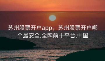 苏州股票开户app，苏州股票开户哪个最安全.全网前十平台.中国