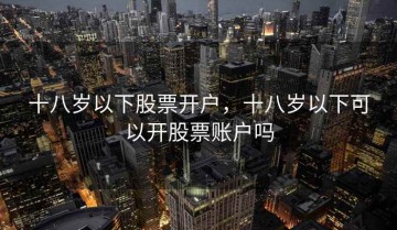 十八岁以下股票开户，十八岁以下可以开股票账户吗