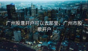 广州股票开户可以去那里，广州市股票开户