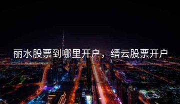 丽水股票到哪里开户，缙云股票开户