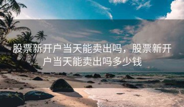 股票新开户当天能卖出吗，股票新开户当天能卖出吗多少钱