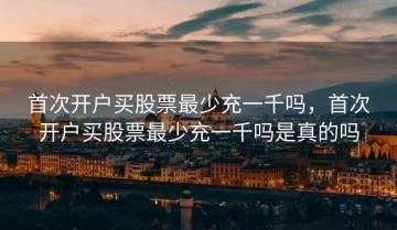 首次开户买股票最少充一千吗，首次开户买股票最少充一千吗是真的吗
