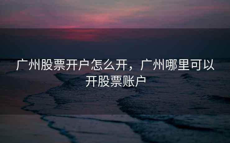 广州股票开户怎么开,广州哪里可以开股票账户 广州股票开户怎么开,广州哪里可以开股票账户