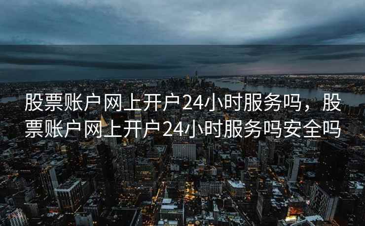 股票账户网上开户24小时服务吗，股票账户网上开户24小时服务吗安全吗