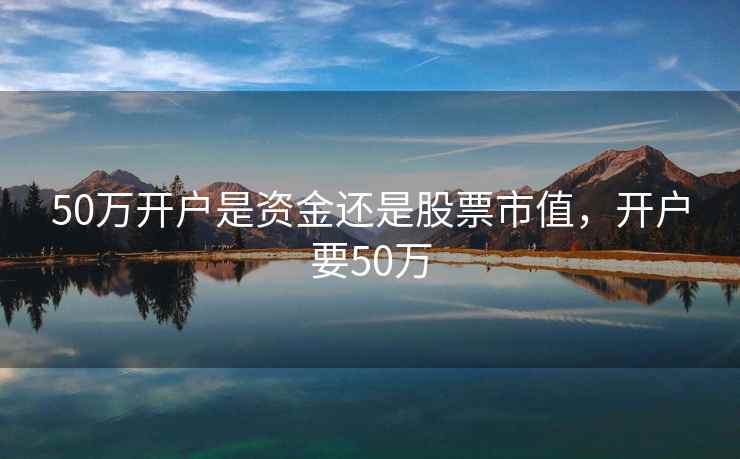 50万开户是资金还是股票市值，开户要50万