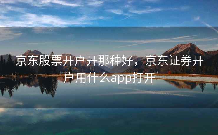 京东股票开户开那种好，京东证券开户用什么app打开