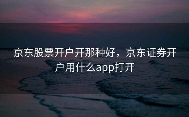 京东股票开户开那种好，京东证券开户用什么app打开