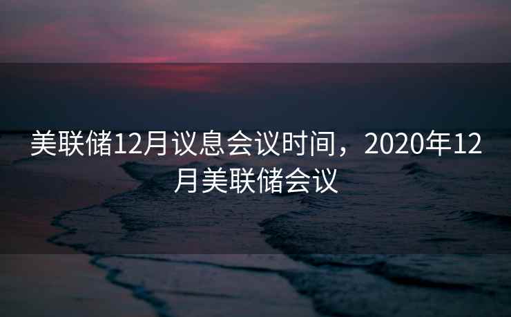 美联储12月议息会议时间，2020年12月美联储会议