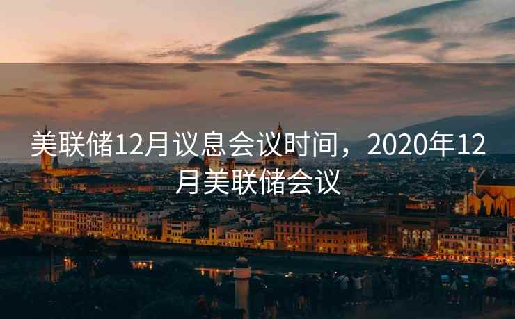 美联储12月议息会议时间，2020年12月美联储会议