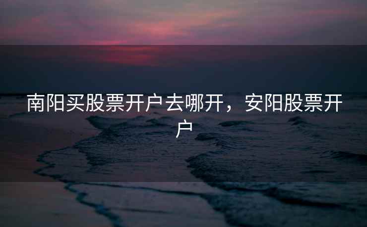 南阳买股票开户去哪开,安阳股票开户 南阳买股票开户去哪开,安阳股票开户