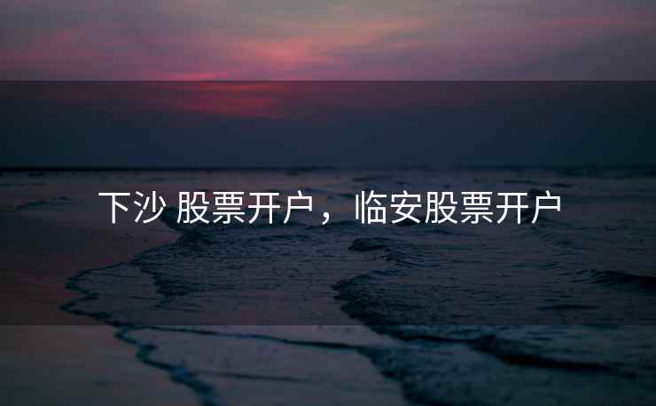 下沙 股票开户,临安股票开户 下沙 股票开户,临安股票开户