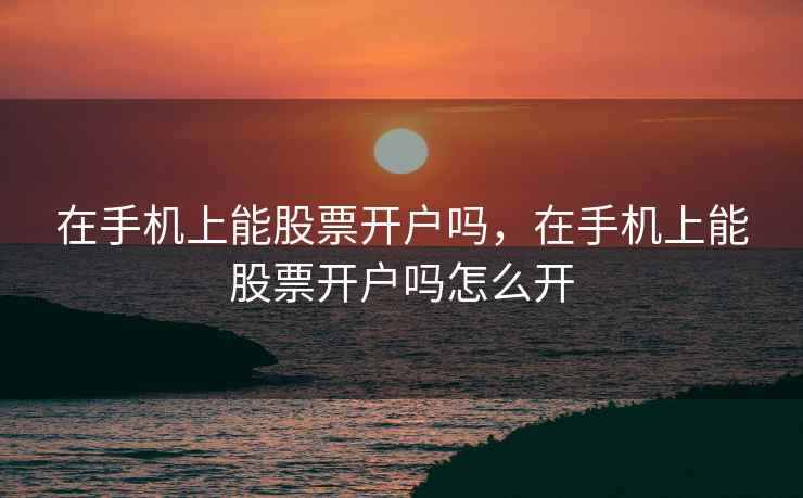 在手机上能股票开户吗,在手机上能股票开户吗怎么开 在手机上能股票开户吗,在手机上能股票开户吗怎么开