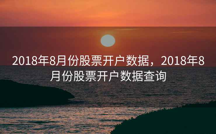 2018年8月份股票开户数据,2018年8月份股票开户数据查询 2018年8月份股票开户数据,2018年8月份股票开户数据查询