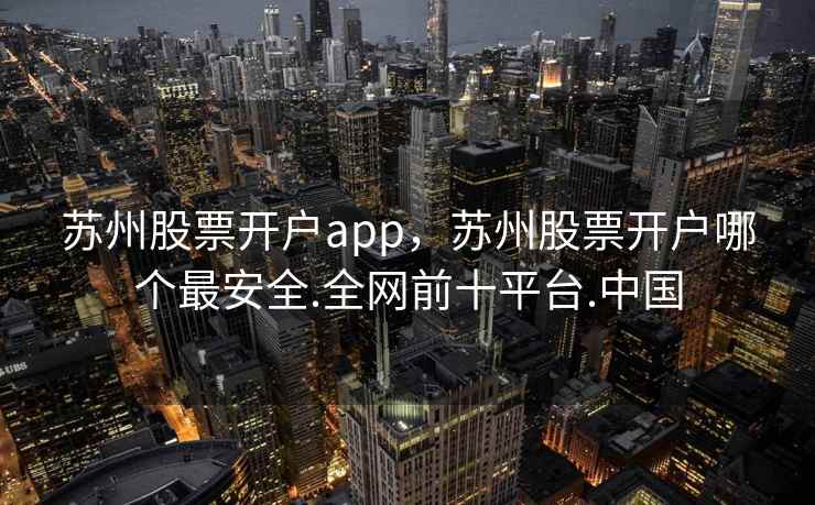 苏州股票开户app，苏州股票开户哪个最安全.全网前十平台.中国