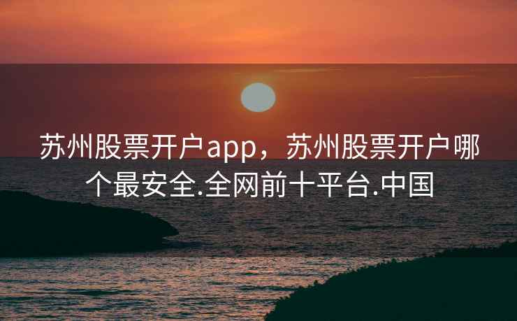 苏州股票开户app，苏州股票开户哪个最安全.全网前十平台.中国