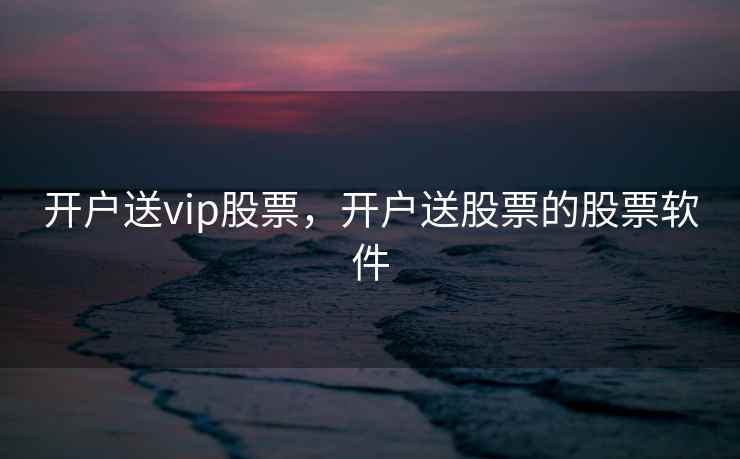 开户送vip股票，开户送股票的股票软件