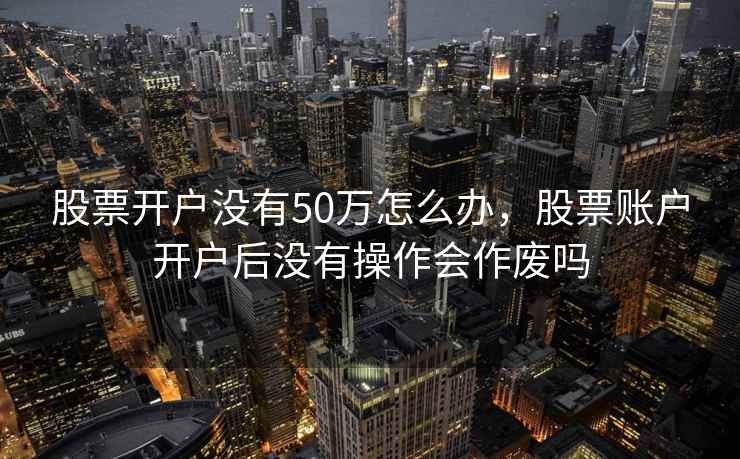 股票开户没有50万怎么办，股票账户开户后没有操作会作废吗