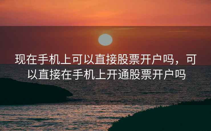 现在手机上可以直接股票开户吗，可以直接在手机上开通股票开户吗
