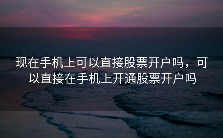 现在手机上可以直接股票开户吗，可以直接在手机上开通股票开户吗