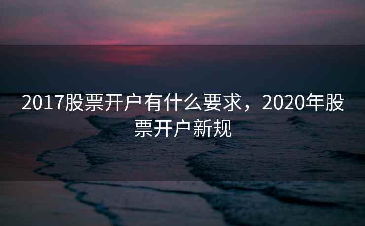 2017股票开户有什么要求,2020年股票开户新规 2017股票开户有什么要求,2020年股票开户新规
