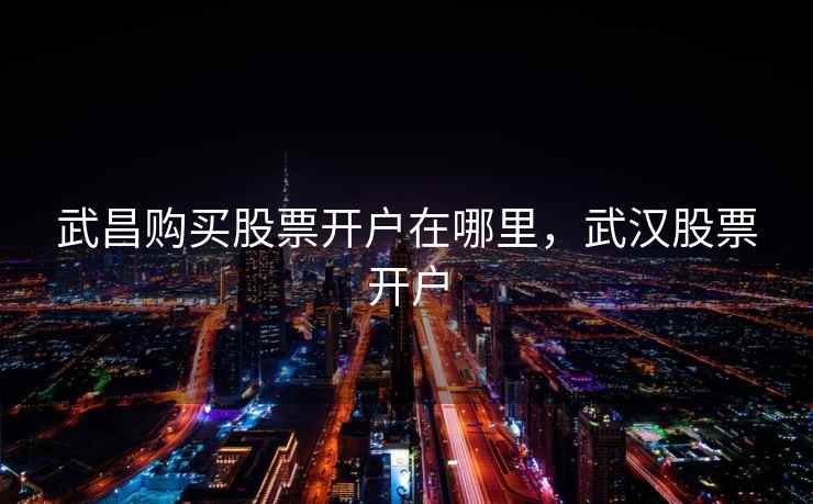 武昌购买股票开户在哪里,武汉股票开户 武昌购买股票开户在哪里,武汉股票开户