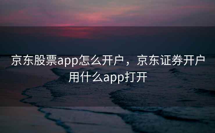 京东股票app怎么开户，京东证券开户用什么app打开