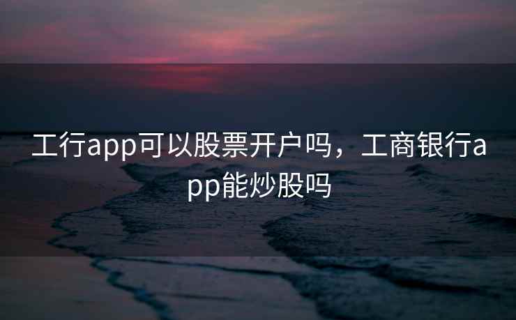 工行app可以股票开户吗,工商银行app能炒股吗 工行app可以股票开户吗,工商银行app能炒股吗