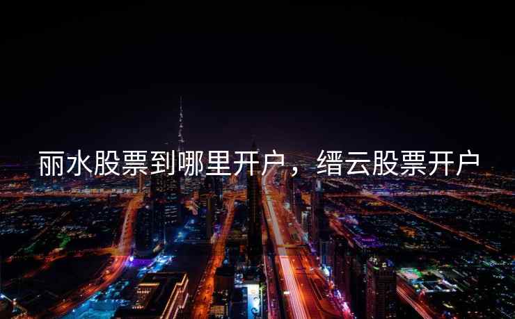 丽水股票到哪里开户，缙云股票开户