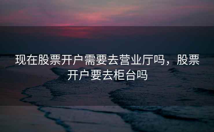 现在股票开户需要去营业厅吗,股票开户要去柜台吗 现在股票开户需要去营业厅吗,股票开户要去柜台吗