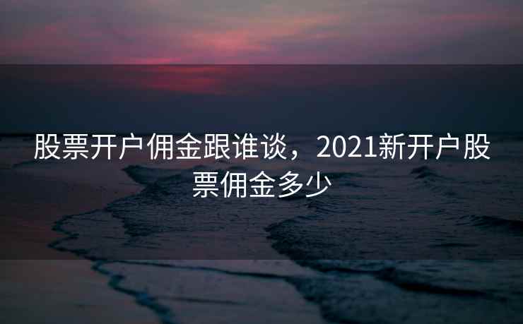 股票开户佣金跟谁谈，2021新开户股票佣金多少