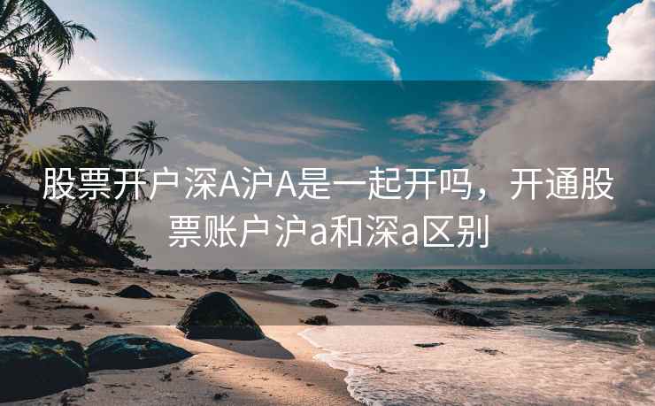股票开户深A沪A是一起开吗,开通股票账户沪a和深a区别 股票开户深A沪A是一起开吗,开通股票账户沪a和深a区别