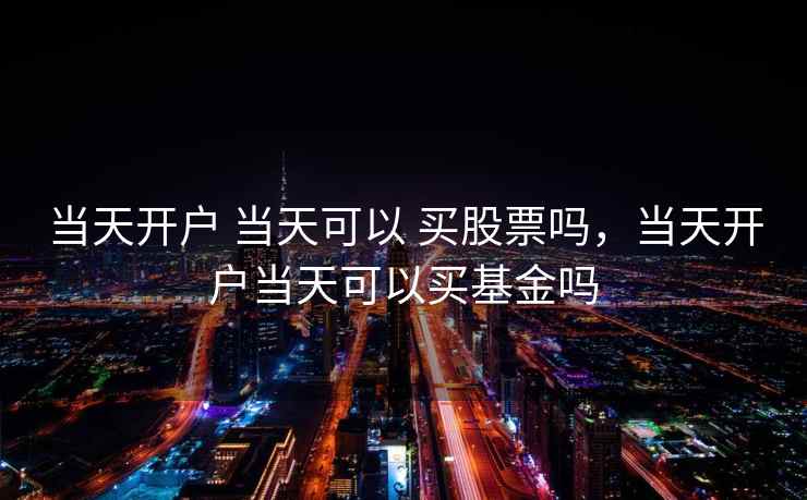 当天开户 当天可以 买股票吗,当天开户当天可以买基金吗 当天开户 当天可以 买股票吗,当天开户当天可以买基金吗