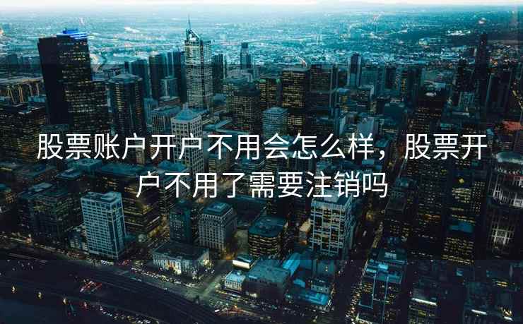 股票账户开户不用会怎么样,股票开户不用了需要注销吗 股票账户开户不用会怎么样,股票开户不用了需要注销吗