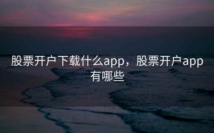 股票开户下载什么app,股票开户app有哪些 股票开户下载什么app,股票开户app有哪些