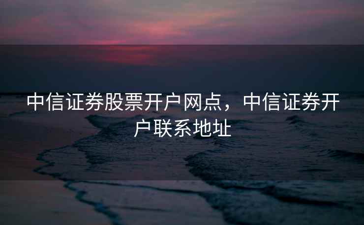 中信证券股票开户网点，中信证券开户联系地址