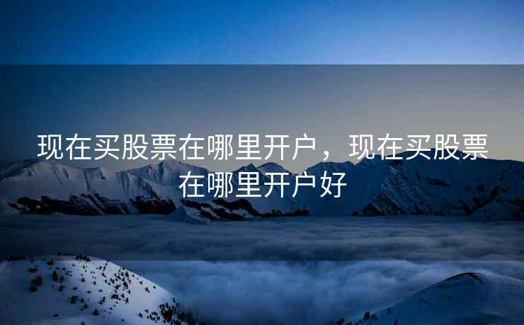 现在买股票在哪里开户，现在买股票在哪里开户好