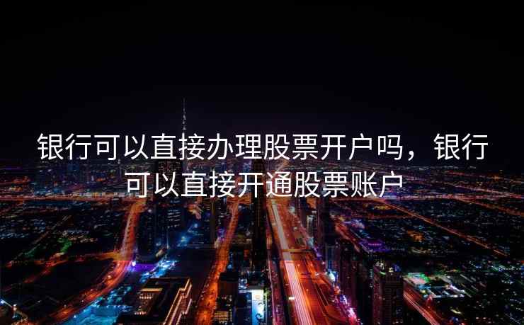 银行可以直接办理股票开户吗，银行可以直接开通股票账户