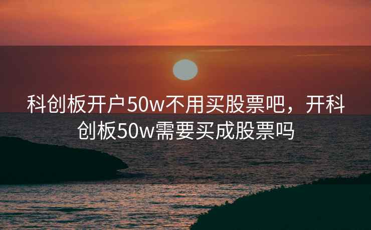 科创板开户50w不用买股票吧，开科创板50w需要买成股票吗