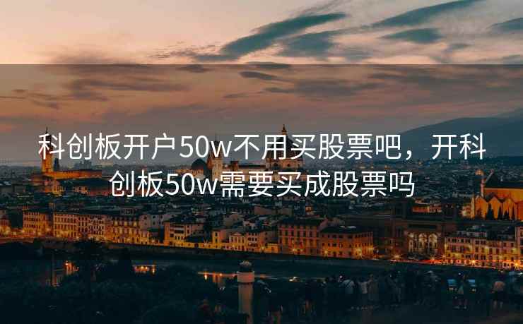 科创板开户50w不用买股票吧，开科创板50w需要买成股票吗