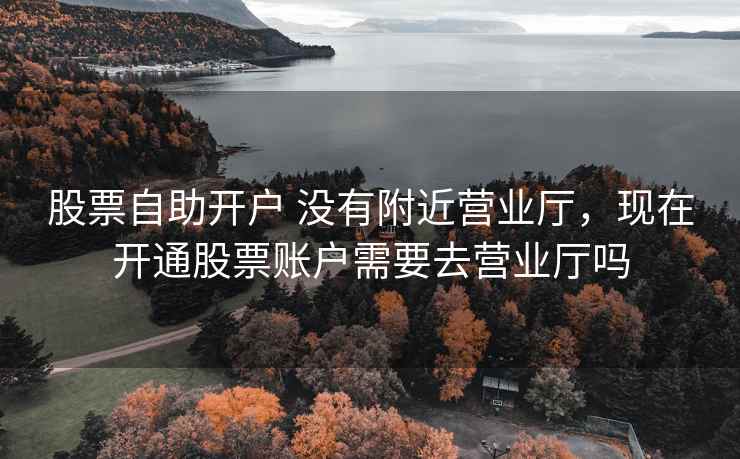 股票自助开户 没有附近营业厅,现在开通股票账户需要去营业厅吗 股票自助开户 没有附近营业厅,现在开通股票账户需要去营业厅吗